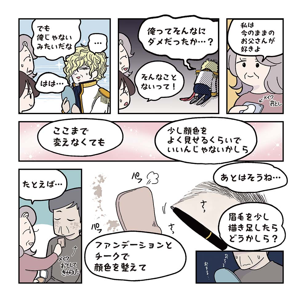 たかし：でも俺じゃないみただな…はは…。たかし：俺ってそんなにダメだったのか…？：そんなことないって！美代子：私は今のままのお父さんが好きよ。美代子がメイク落としを持つ。美代子：ここまで変えなくても　少し顔色をよく見せるくらいでいいんじゃないかしら。たかしは美代子にメイクを落としてもらい、服もきがえる。美代子：たとえば…。ファンデーションとチークで顔色を整えて。あとはそうね…。眉を少し描き足したらどうかしら？たかし、おそるおそる鏡を見る。