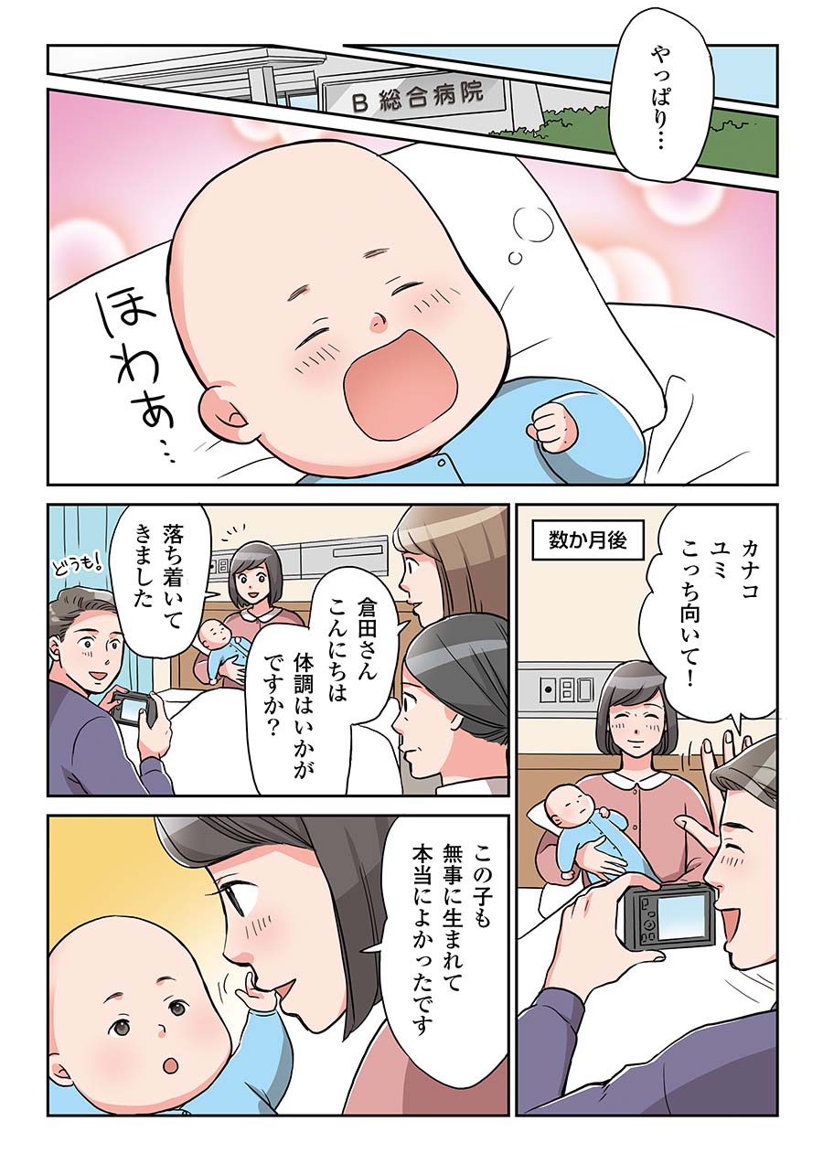 数か月後、B総合病院にて、幸せそうにあくびする赤ちゃんがいる。病室でヒロフミが赤ちゃんを抱くカナコの写真を撮っている。夫婦ともに幸せそうな笑顔を浮かべている。ヒロフミ：カナコ、ユミ、こっち向いて！そこへ腫瘍内科医と看護師がやってくる。腫瘍内科医：倉田さんこんにちは。体調はいかがですか？カナコ：落ち着いてきました。この子も無事に生まれて本当によかったです。